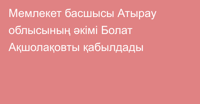 Мемлекет басшысы Атырау облысының әкімі Болат Ақшолақовты қабылдады