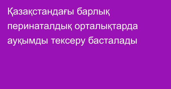 Қазақстандағы барлық перинаталдық орталықтарда ауқымды тексеру басталады