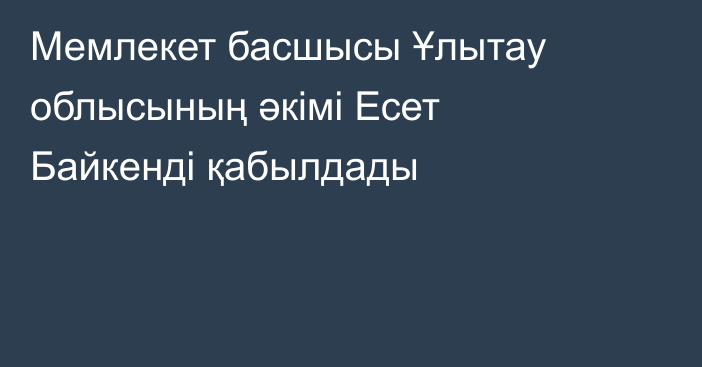 Мемлекет басшысы Ұлытау облысының әкімі Есет Байкенді қабылдады