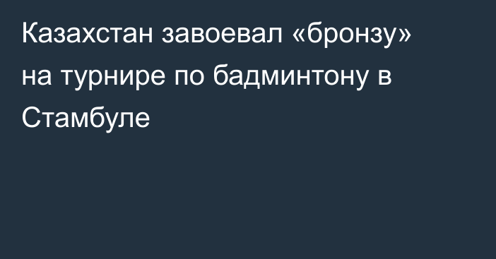 Казахстан завоевал «бронзу» на турнире по бадминтону в Стамбуле