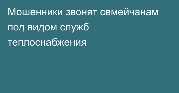 Мошенники звонят семейчанам под видом служб теплоснабжения