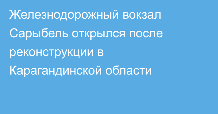 Железнодорожный вокзал Сарыбель открылся после реконструкции в Карагандинской области