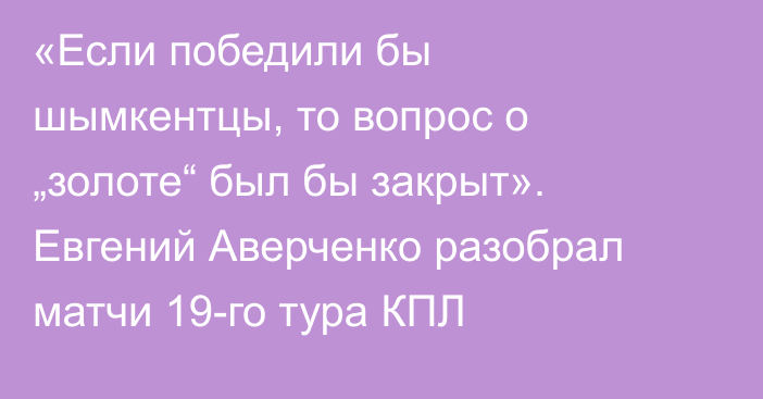 «Если победили бы шымкентцы, то вопрос о „золоте“ был бы закрыт». Евгений Аверченко разобрал матчи 19-го тура КПЛ
