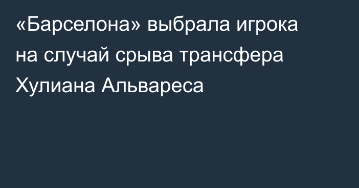 «Барселона» выбрала игрока на случай срыва трансфера Хулиана Альвареса