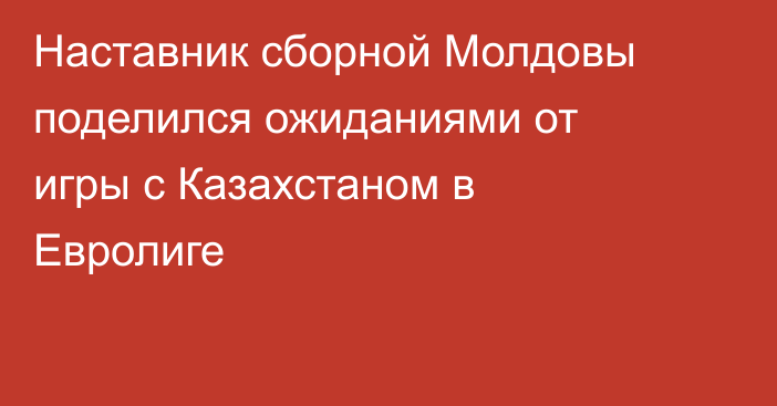Наставник сборной Молдовы поделился ожиданиями от игры с Казахстаном в Евролиге