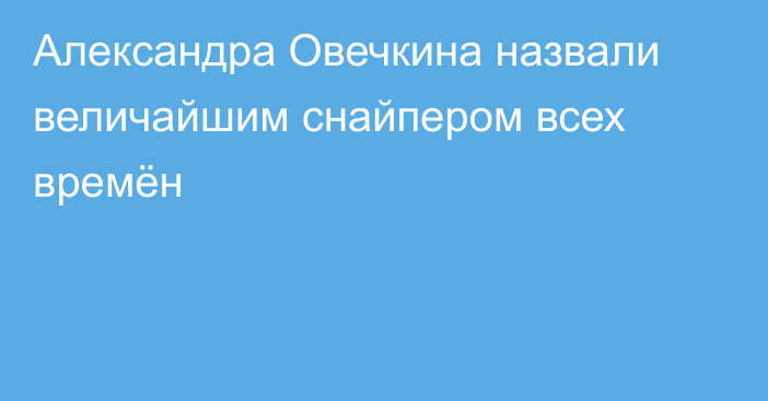 Александра Овечкина назвали величайшим снайпером всех времён