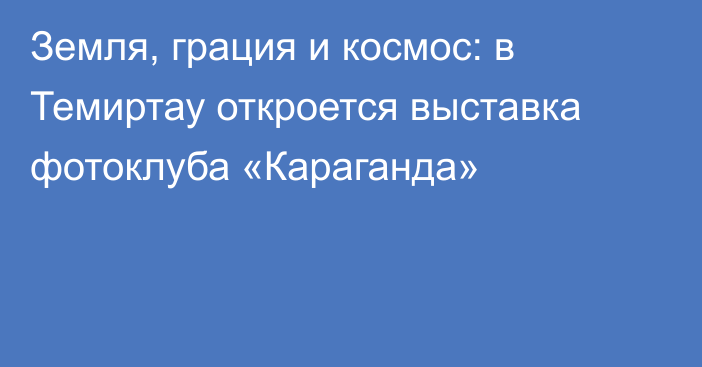 Земля, грация и космос: в Темиртау откроется выставка фотоклуба «Караганда»