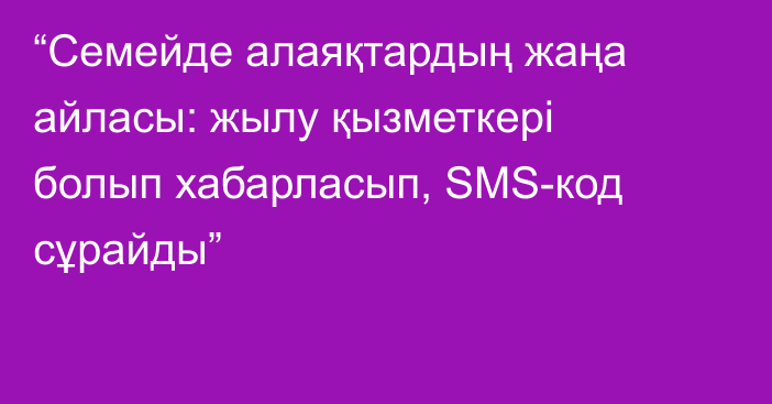 “Семейде алаяқтардың жаңа айласы: жылу қызметкері болып хабарласып, SMS-код сұрайды”
