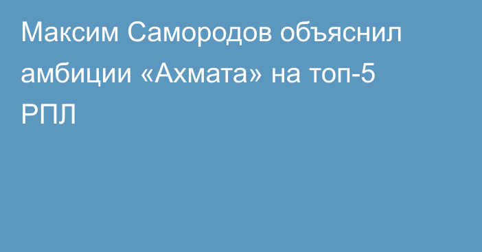 Максим Самородов объяснил амбиции «Ахмата» на топ-5 РПЛ