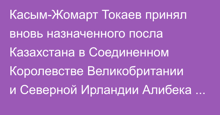 Касым-Жомарт Токаев принял вновь назначенного посла Казахстана в Соединенном Королевстве Великобритании и Северной Ирландии Алибека Бакаева