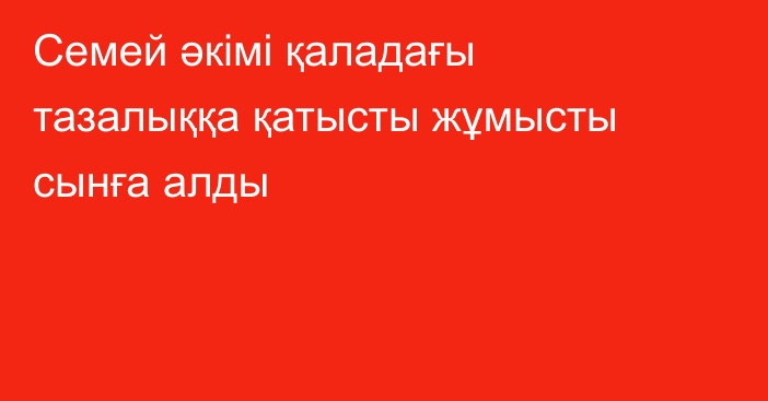 Семей әкімі қаладағы тазалыққа қатысты жұмысты сынға алды