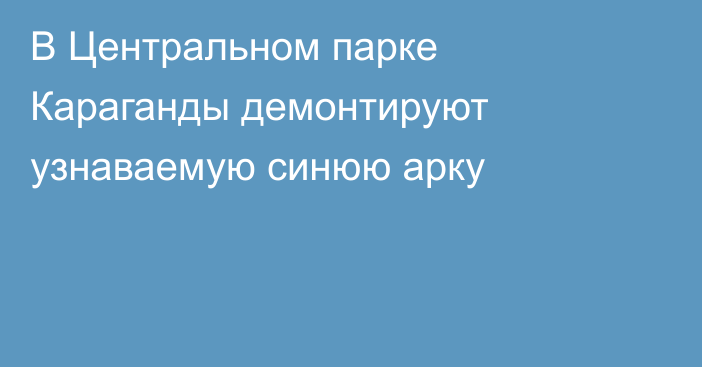 В Центральном парке Караганды демонтируют узнаваемую синюю арку
