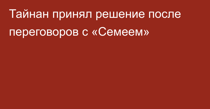 Тайнан принял решение после переговоров с «Семеем»