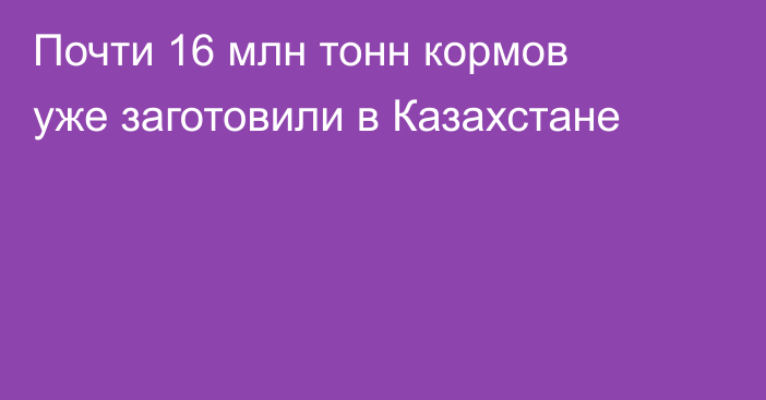 Почти 16 млн тонн кормов уже заготовили в Казахстане