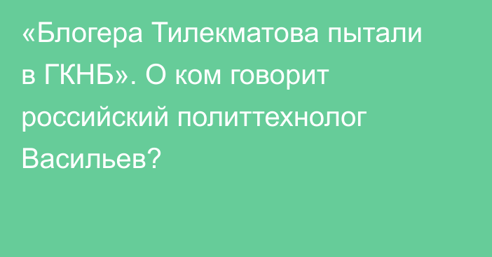 «Блогера Тилекматова пытали в ГКНБ». О ком говорит российский политтехнолог Васильев?