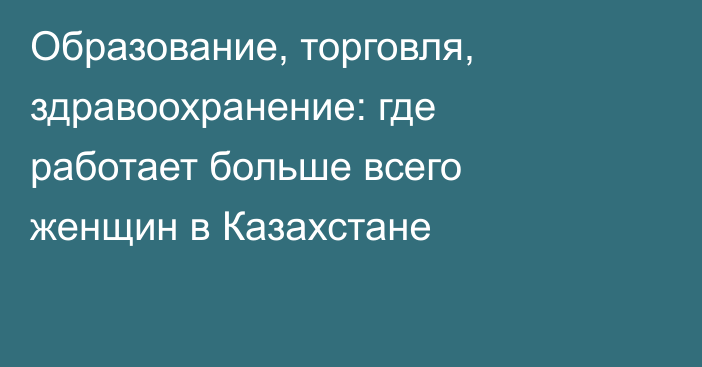 Образование, торговля, здравоохранение: где работает больше всего женщин в Казахстане