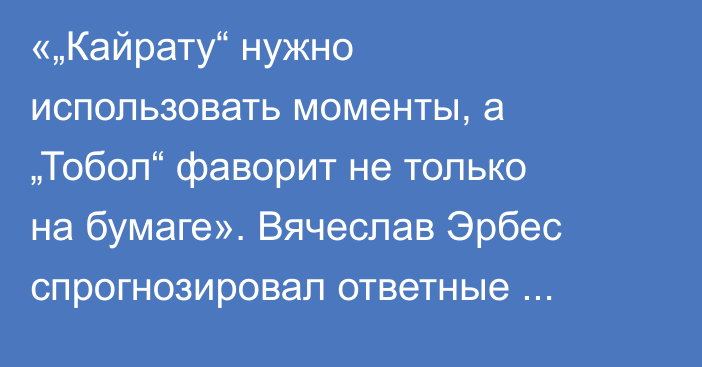 «„Кайрату“ нужно использовать моменты, а „Тобол“ фаворит не только на бумаге». Вячеслав Эрбес спрогнозировал ответные матчи казахстанских команд в еврокубках