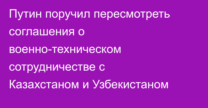 Путин поручил пересмотреть соглашения о военно-техническом сотрудничестве с Казахстаном и Узбекистаном