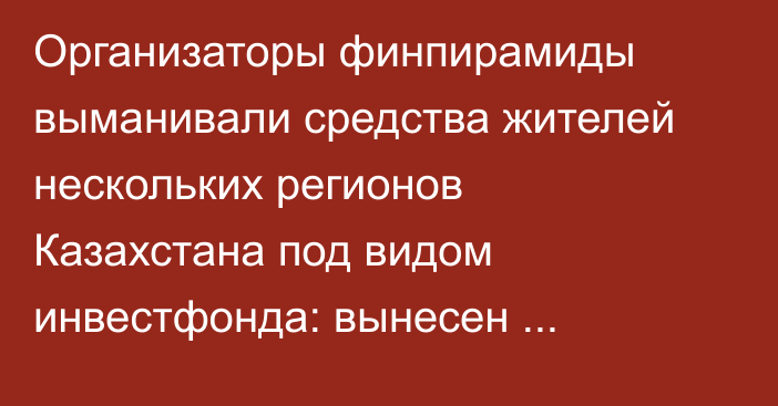 Организаторы финпирамиды выманивали средства жителей нескольких регионов Казахстана под видом инвестфонда: вынесен приговор