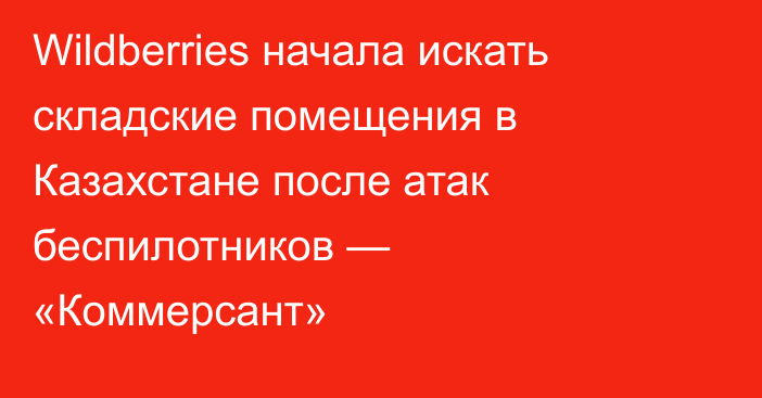 Wildberries начала искать складские помещения в Казахстане после атак беспилотников — «Коммерсант»