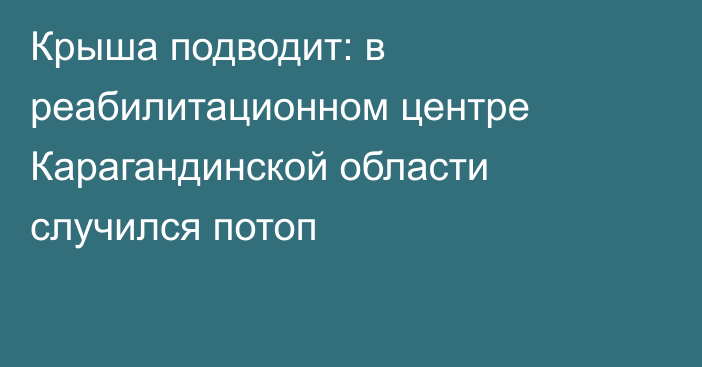 Крыша подводит: в реабилитационном центре Карагандинской области случился потоп
