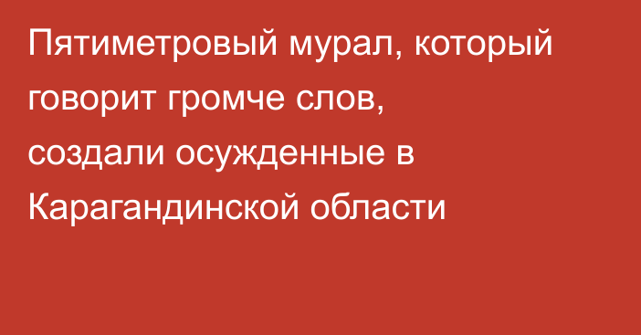 Пятиметровый мурал, который говорит громче слов, создали осужденные в Карагандинской области