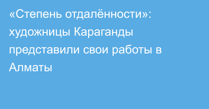 «Степень отдалённости»: художницы Караганды представили свои работы в Алматы