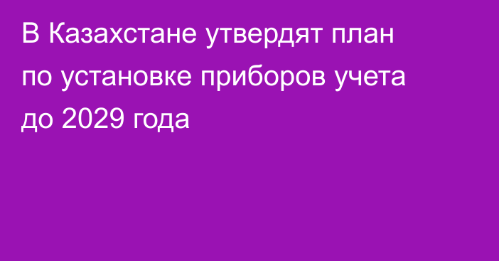В Казахстане утвердят план по установке приборов учета до 2029 года