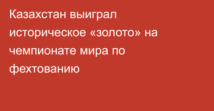 Казахстан выиграл историческое «золото» на чемпионате мира по фехтованию
