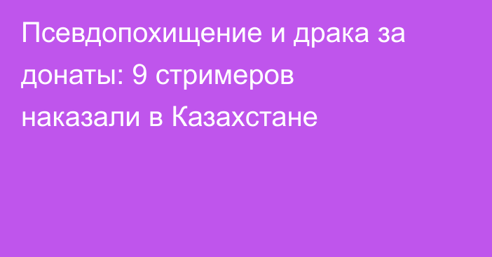 Псевдопохищение и драка за донаты: 9 стримеров наказали в Казахстане