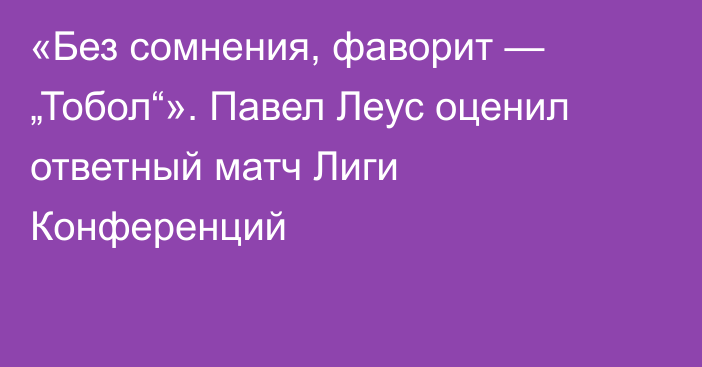«Без сомнения, фаворит — „Тобол“». Павел Леус оценил ответный матч Лиги Конференций