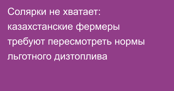Солярки не хватает: казахстанские фермеры требуют пересмотреть нормы льготного дизтоплива