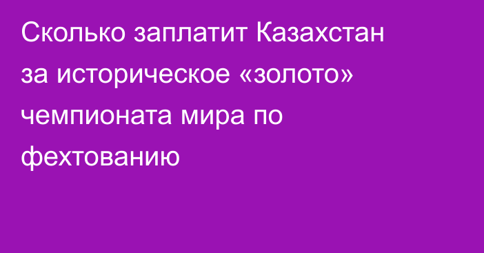 Сколько заплатит Казахстан за историческое «золото» чемпионата мира по фехтованию