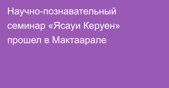 Научно-познавательный семинар «Ясауи Керуен» прошел в Мактаарале