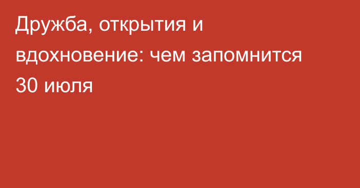 Дружба, открытия и вдохновение: чем запомнится 30 июля
