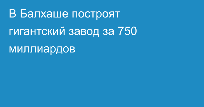 В Балхаше построят гигантский завод за 750 миллиардов