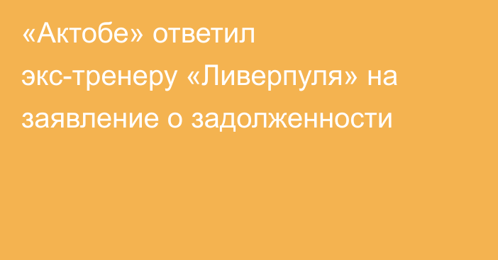 «Актобе» ответил экс-тренеру «Ливерпуля» на заявление о задолженности