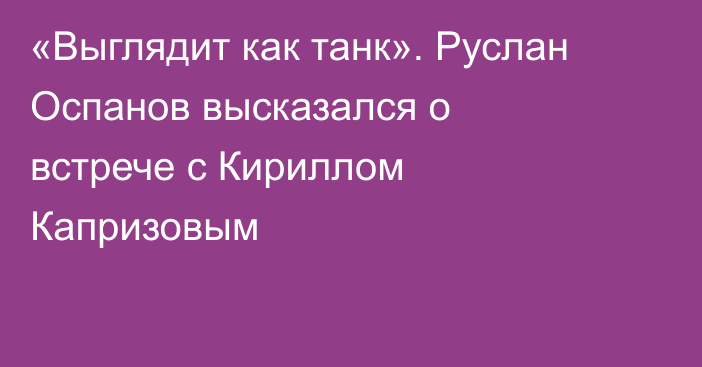 «Выглядит как танк». Руслан Оспанов высказался о встрече с Кириллом Капризовым