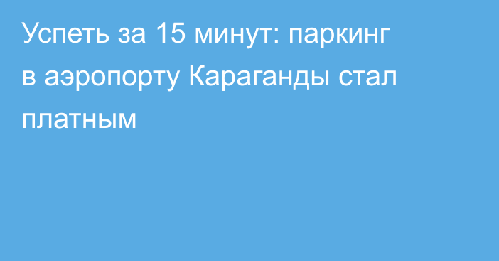 Успеть за 15 минут: паркинг в аэропорту Караганды стал платным