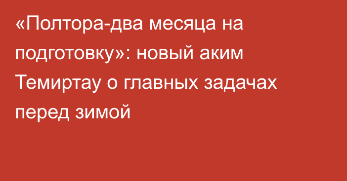 «Полтора-два месяца на подготовку»: новый аким Темиртау о главных задачах перед зимой