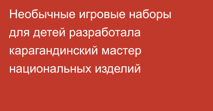 Необычные игровые наборы для детей разработала карагандинский мастер национальных изделий