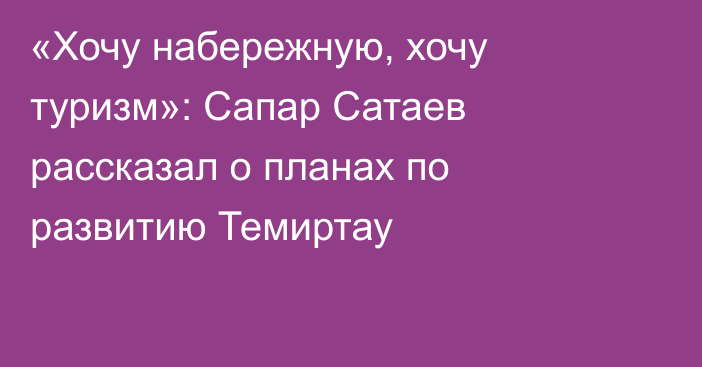 «Хочу набережную, хочу туризм»: Сапар Сатаев рассказал о планах по развитию Темиртау