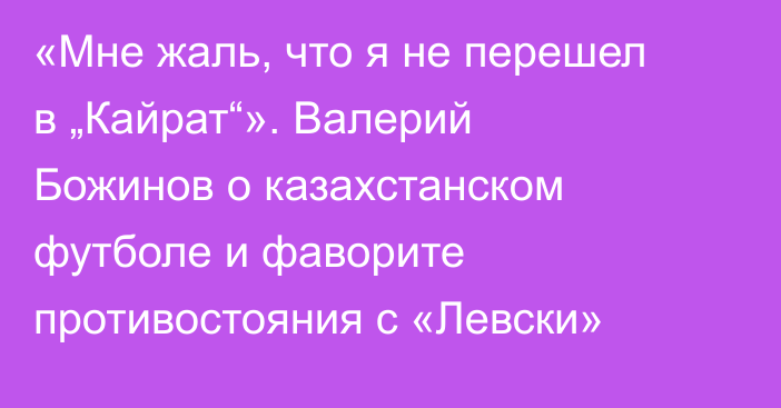 «Мне жаль, что я не перешел в „Кайрат“». Валерий Божинов о казахстанском футболе и фаворите противостояния с «Левски»