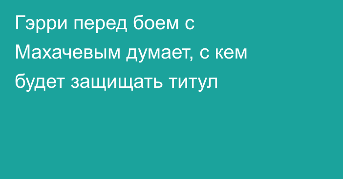 Гэрри перед боем с Махачевым думает, с кем будет защищать титул