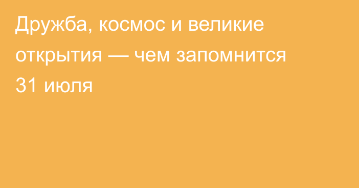 Дружба, космос и великие открытия — чем запомнится 31 июля