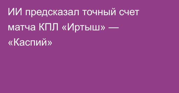 ИИ предсказал точный счет матча КПЛ «Иртыш» — «Каспий»