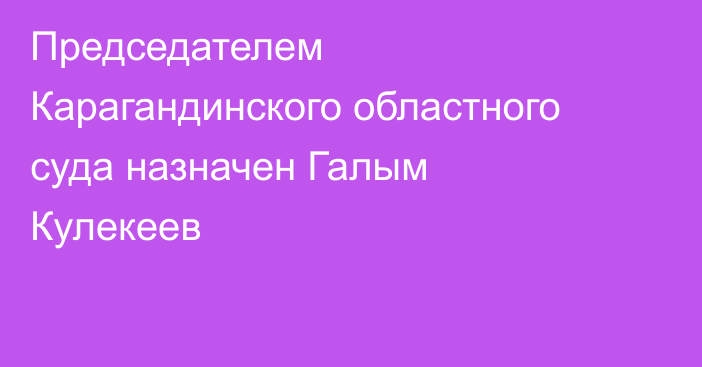Председателем Карагандинского областного суда назначен Галым Кулекеев