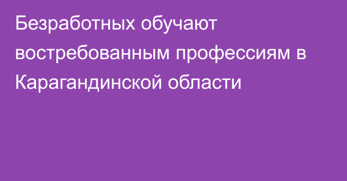 Безработных обучают востребованным профессиям в Карагандинской области