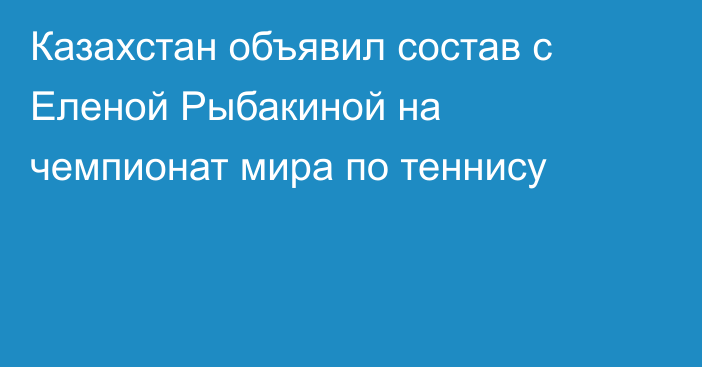 Казахстан объявил состав с Еленой Рыбакиной на чемпионат мира по теннису