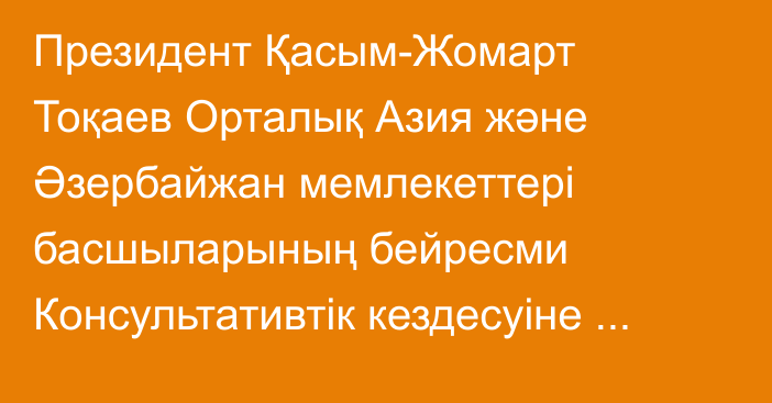Президент Қасым-Жомарт Тоқаев Орталық Азия және Әзербайжан мемлекеттері басшыларының бейресми Консультативтік кездесуіне қатысты